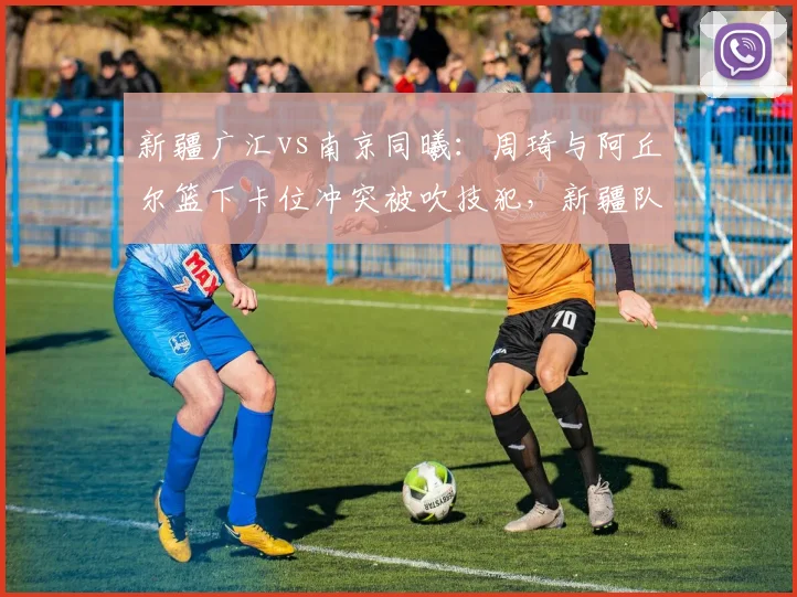 新疆广汇vs南京同曦：周琦与阿丘尔篮下卡位冲突被吹技犯，新疆队不满判罚尺度