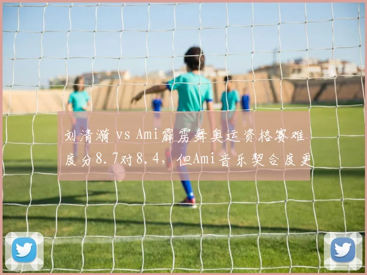 刘清漪 vs Ami霹雳舞奥运资格赛难度分8.7对8.4，但Ami音乐契合度更优
